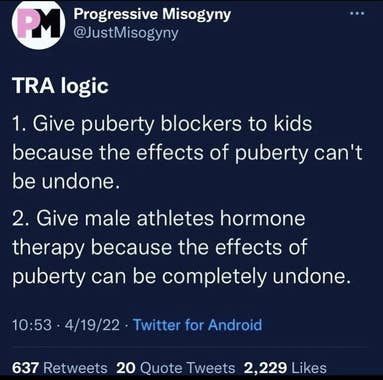 Twitter Post: Progressive Misogyny, @JustMisogyny  TRA logic      Give puberty blockers to kids because the effects of puberty can't be undone.     Give male athletes hormone therapy because the effects of puberty can be completely undone.