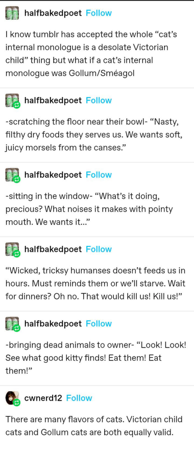 A Tumblr thread with the following:

halfbakedpoet:| know tumblr has accepted the whole “cat’s internal monologue is a desolate Victorian child” thing but what if a cat’s internal monologue was Gollum/Sméagol 

halfbakedpoet: -scratching the floor near their bowl- “Nasty, filthy dry foods they serves us. We wants soft, juicy morsels from the canses.” 

halfbakedpoet: -sitting in the window- “What’s it doing, precious? What noises it makes with pointy mouth. We wants it...”

halfbakedpoet: “Wicked, tricksy humanses doesn’t feeds us in hours. Must reminds them or we’ll starve. Wait for dinners? Oh no. That would kill us! Kill us!” 

halfbakedpoet: -bringing dead animals to owner- “Look! Look! See what good kitty finds! Eat them! Eat them!”

cwnerd12: There are many flavors of cats. Victorian child cats and Gollum cats are both equally valid. 