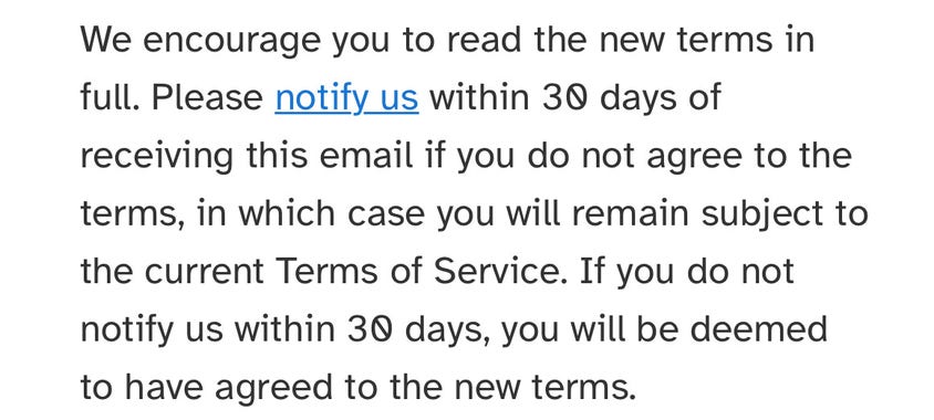 We encourage you to read the new terms in
full. Please notify us within 30 days of
receiving this email if you do not agree to the
terms, in which case you will remain subject to
the current Terms of Service. If you do not
notify us within 30 days, you will be deemed
to have agreed to the new terms.