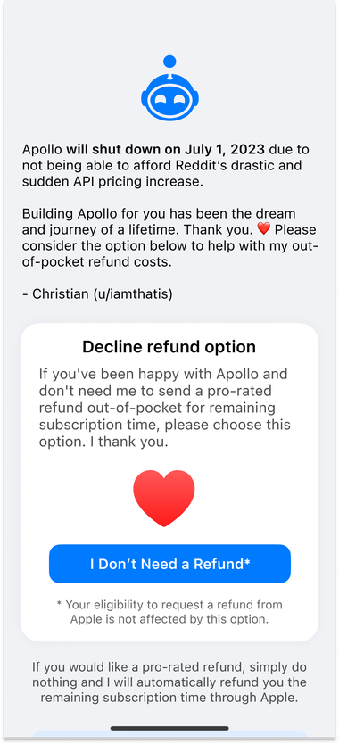 Apollo refund screen with the following header:

"Apollo will shut down on July 1, 2023 due to not being able to afford Reddit’s drastic and sudden API pricing increase.

Building Apollo for you has been the dream and journey of a lifetime. Thank you. ❤️ Please consider the option below to help with my out-of-pocket refund costs.

- Christian (u/iamthatis)”

Then with the option to decline a refund:

"If you've been happy with Apollo and don't need me to send a pro-rated refund out-of-pocket for remaining subscription time, please choose this option. I thank you.”