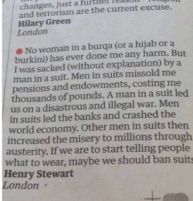 No woman in a burqa (or a hijab or a / burkini) has ever done me any harm. But | I was sacked (without explanation) by a man in a suit. Menin suits missold me pensions and endowments, costing me thousands of pounds. A man in a suit led us on a disastrous and illegal war. Men in suits led the banks and crashed the world economy. Other men in suits then increased the misery to millions through austerity. If we are to start telling people what to wear, maybe we should ban suits 