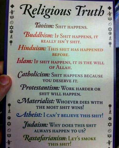 Religious Truth. Taoism: "Shit happens". Buddhism: "If shit happens, it really isn't shit". Hinduism: "This shit has happened before". Islam: "If shit happens, it's the will of Allah". Catholicism: "Shit happens because you deserve it". Protestantism: "Work harder or shit will happen". Materialism: "Whoever dies with the most shit wins!". Atheism: "I can't believe this shit!". Judaism: "Why does this shit always happen to us?". Rastafarianism: "Let's smoke this shit!"