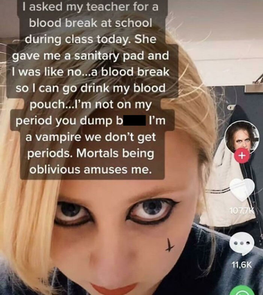 text: I asked my teacher for a blood break at school during class today. She gave me a sanitary pad and I was like no...a blood break so I can go drink my blood pouch...I'm not on my period you dump bitch I'm a vampire we don't get periods. Mortals being oblivious amuses me.