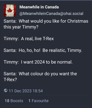MeanwhileinCanada@ohai.social - Santa:  What would you like for Christmas this year Timmy?  Timmy:  A real, live T-Rex  Santa:  Ho, ho, ho!  Be realistic, Timmy.  Timmy:  I want 2024 to be normal.  Santa:  What colour do you want the T-Rex?