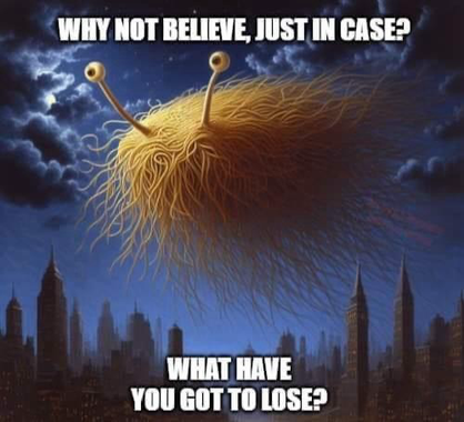 (Flying Spaghetti Monster)  WHY NOT BELIEVE, JUST IN CASE? WHAT HAVE YOU GOT TO LOSE?