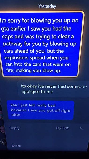 User A: "I'm sorry for blowing you up on GTA earlier. I saw you had the cops and was trying to clear a pathway for you by blowing up cars ahead of you, but the explosions spread when you ran into the cars that were on fire, making you blow up." User B: "It's okay. I've never had someone apologize to me." User A: "Yeah, I just felt really bad because I saw you got off right after."