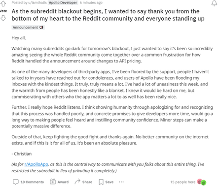 "As the subreddit blackout begins, I wanted to say thank you from the <’ bottom of my heart to the Reddit community and everyone standing up Announcement <B Hey all, Watching many subreddits go dark for tomorrow's blackout, I just wanted to say it's been so incredibly amazing seeing the whole Reddit community come together over a common frustration for how Reddit handled the announcement around changes to API pricing. As one of the many developers of third-party apps, I've been floored by the support, people I haven't talked to in years have reached out for condolences, and users of Apollo have been flooding my inboxes with the kindest things. It truly, truly means a lot. I've had a lot of uneasiness this week, and the warmth from people has been honestly like a blanket. I knew it would be hard on me, but commiserating with others who the app matters a lot to as well has been really nice. Further, I really hope Reddit listens. I think showing humanity through apologizing for and recognizing that this process was handled poorly, and concrete promises to give developers more time, would go a long way to making people feel heard and instilling community confidence. Minor steps can make a potentially massive difference. Outside of that, keep fighting the good fight and thanks again. No better community on the internet exists, and if this is it for all of us, it's been an absolute pleasure. - Christian