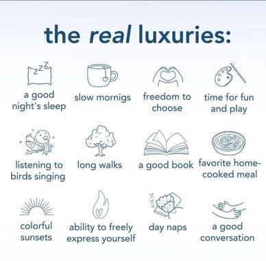 the real luxuries:

a good night's sleep

listening to birds singing

colorful sunsets

slow mornigs

long walks

freedom to choose

time for fun and play

a good book

favorite home- cooked meal

ability to freely express yourself

day naps

a good conversation