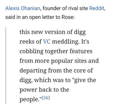Alexis Ohanian, founder of rival site Reddit, said in an open letter to Rose: this new version of digg reeks of VC meddling. It's cobbling together features from more popular sites and departing from the core of digg, which was to "give the power back to the people."