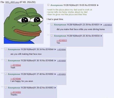A 4chan greentext story in which OP tells the story of visiting a pizza place his dad used to work at, hearing funny stories about his dad, and getting free pizza and fries. Anon asks if they were smiling on the way home and if they're still smiling now, and the answer is "yes". The thread ends with "I am happy for you anon", followed by "Thanks."