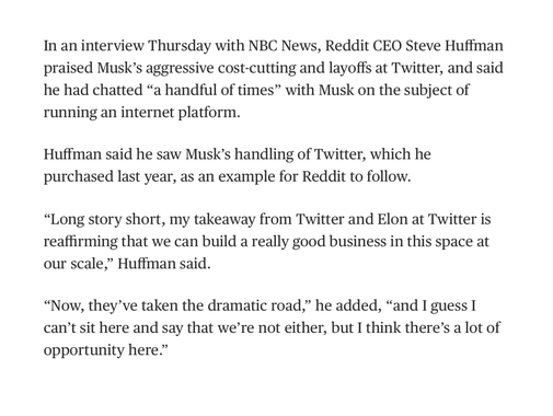 Quote from NBC article:

In an interview Thursday with NBC News, Reddit CEO Steve Huffman praised Musk’s aggressive cost-cutting and layoffs at Twitter, and said he had chatted “a handful of times” with Musk on the subject of running an internet platform. 

Huffman said he saw Musk’s handling of Twitter, which he purchased last year, as an example for Reddit to follow. 

“Long story short, my takeaway from Twitter and Elon at Twitter is reaffirming that we can build a really good business in this space at our scale,” Huffman said. 

“Now, they’ve taken the dramatic road,” he added, “and I guess I can’t sit here and say that we’re not either, but I think there’s a lot of opportunity here.” 