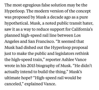 The most egregious false solution may be the Hyperloop. The modern version of the concept was proposed by Musk a decade ago as a pure hypothetical. Musk, a noted public transit hater, saw it as a way to reduce support for California’s planned high-speed rail line between Los Angeles and San Francisco. “It seemed that Musk had dished out the Hyperloop proposal just to make the public and legislators rethink the high-speed train,” reporter Ashlee Vance wrote in his 2015 biography of Musk. “He didn’t actually intend to build the thing.” Musk’s ultimate hope? “High-speed rail would be canceled,” explained Vance.