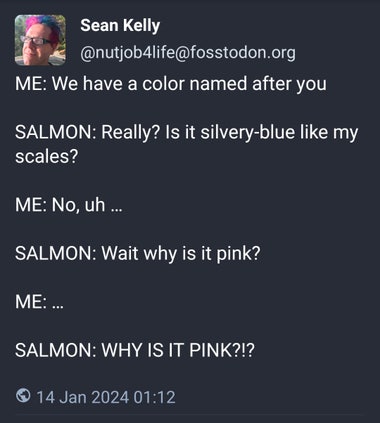 nutjob4life@fosstodon.org - ME: We have a color named after you  SALMON: Really? Is it silvery-blue like my scales?  ME: No, uh …  SALMON: Wait why is it pink?  ME: …  SALMON: WHY IS IT PINK?!?