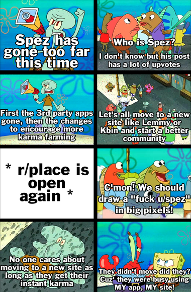 A meme based on Squid on Strike from Spongebob: Spez has gone-too far this time First the 3rd party apps gone, then the changes to encourage more karma farming * r/place is open again * No one cares about moving to a new site as long as they get their instant karma Who is Spez? I don't know but his post has a lot of upvotes Let's all move to a new site like Lemmy.or Kbin and start a better community C'mon! We should draw a "fuck u/spez" in big pixels! They didn't move did they? Cuz they were busy using MY app, MY site!