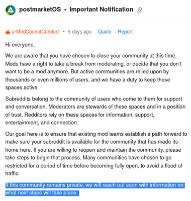 Screenshot of Reddit Modmail for /r/postmarketOS.

Title: Important Notification
From: /u/ModCodeoiConduct, 5 days ago

Text:

"Hi everyone, We are aware that you have chosen to close your community at this time. Mods have a right to take a break from moderating, or decide that you don't want to be a mod anymore. But active communities are relied upon by thousands or even millions of users, and we have a duty to keep these. spaces active. Subreddits belong to the community of users who come to them for support and conversation. Moderators are stewards of these spaces and in a position of trust. Redditors rely on these spaces for information, support, ‘entertainment, and connection. Our goal here is to ensure that existing mod teams establish a path forward to make sure your subreddit is available for the community that has made its home here. If you are willing to reopen and maintain the community, please take steps to begin that process. Many communities have chosen to go restricted for a period of time before becoming fully open, to avoid a flood of traffic."

Text highlighted:

"If this communily remains privale, we will reach out soon with infomration on what next steps will take place."