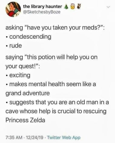 asking "have you taken your meds?": condescending rude saying "this potion will help you on your quest!": exciting makes mental health seem like a grand adventure suggests that you are an old man in cave whose help is crucial to rescuing Princess Zelda