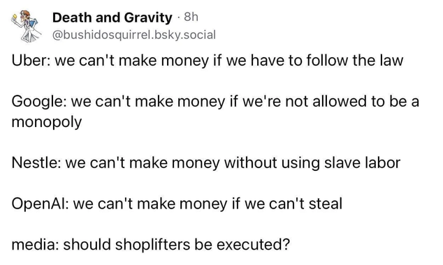 Uber: we can't make money if we have to follow the law

Google: we can't make money if we're not allowed to be a monopoly

Nestle: we can't make money without using slave labor

OpenAl: we can't make money if we can't steal

media: should shoplifters be executed? 

by Death and Gravity  at bluesky