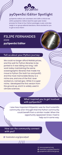 pyOpenSci Editor Spotlight
pyOpenSci editors are volunteers who fulfill a critical role within pyOpenSci. Editors lead the open peer review process for three to four Python packages a year, and also weigh in on group editorial decisions. We’re excited for you to get to know them!
FILIPE FERNANDES
IOOS
pyOpenSci Editor
Tell us about your Python journey:
We could no longer afford Matlab prices, and the wait for Python libraries to be ported to it was taking too long. I still work today maintaining the same oceanographic libraries that made me move to Python (for both fun and profit). And the most memorable library is a niche one, and one of the first I ever worked on, named gsw. While it is super niche, I developed the first version from the ground up, and it is widely used in climate sciences.
What inspired you to get involved with pyOpenSci?
 I saw how important ROpenSci was for the R scientific community and I thought that the Python community could benefit from a similar model. When the opportunity appeared I knew I had to
help out in some way.
How can the community connect with you?
fosstodon.org/@ocefpaf
