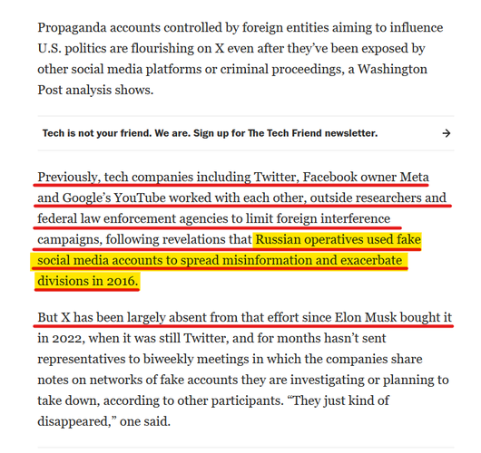 Text from article:
Propaganda accounts controlled by foreign entities aiming to influence U.S. politics are flourishing on X even after they’ve been exposed by other social media platforms or criminal proceedings, a Washington Post analysis shows.

Previously, tech companies including Twitter, Facebook owner Meta and Google’s YouTube worked with each other, outside researchers and federal law enforcement agencies to limit foreign interference campaigns, following revelations that Russian operatives used fake social media accounts to spread misinformation and exacerbate divisions in 2016.

But X has been largely absent from that effort since Elon Musk bought it in 2022, when it was still Twitter, and for months hasn’t sent representatives to biweekly meetings in which the companies share notes on networks of fake accounts they are investigating or planning to take down, according to other participants. “They just kind of disappeared,” one said.