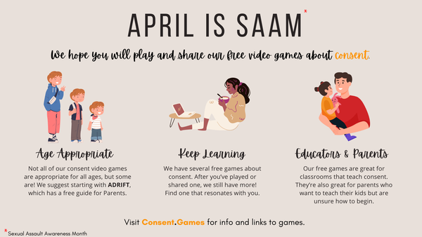 April is SAAM*
*Sexual Assault Awareness Month

We hope you will play and share our free video games about consent.

- Age Appropriate
Not all of our consennt video games are appropriate for all ages, but some are! We suggest starting with ADRIFT, which has a free guide for Parents.

- Keep Learning
We have several free games about consent. After you've played or shared one, we still have more! Find one that resonates with you.

- Educators & Parents
Our free games are great for classrooms that teach consent. They're also great for parents who want to teach their kids but are unsure how to being.

Visit Consent.Games for info and links to games. 
