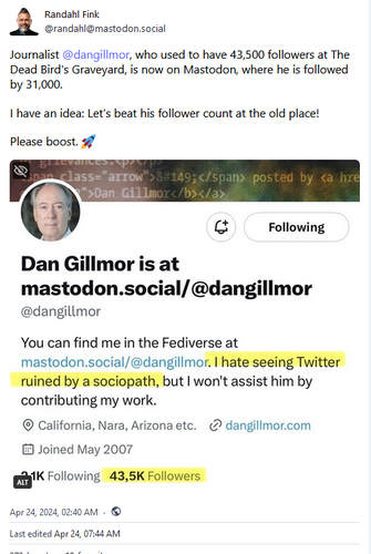 Randahl Fink @randahl@mastodon.social Journalist @dangillmor, who used to have 43,500 followers at The Dead Bird's Graveyard, is now on Mastodon, where he is followed by 31,000. I have an idea: Let's beat his follower count at the old place! Please boost.

Screenshot of Twitter farewell post...

Dan Gillmor is at mastodon.social/ @dangillmor

You can find me in the Fediverse at mastodon.sociaI/@dangillmom * ruined by a sociopath, but | won't assist him by
contributing my work.

@ California, Nara, Arizona etc. @ dangillmor.com

& Joined May 2007 ' Following 43,5K Followers Apr 24, 2024, 0240 AM - © Last edited Apr 24, 07:44 AM 