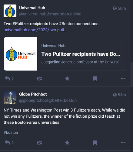 Screenshot of two Toots. The earlier is from Globe Pitchbot: "NY Times and Washington Post win 3 Pulitzers each. While we did not win any Pulitzers, the winner of the fiction prize did teach at these Boston-area universities"

The second is by Universal Hub: "Two #Pulitzer recipients have #Boston connections" followed by a link to that story.