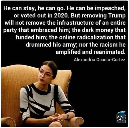 He can stay, he can go. He can be impeached, or voted out in 2020. But removing Trump will not remove the infrastructure of an entire party that embraced him; the dark money that funded him; the online radicalization that drummed his army; nor the racism he amplified and reanimated.
Alexandria Ocasio-Cortez