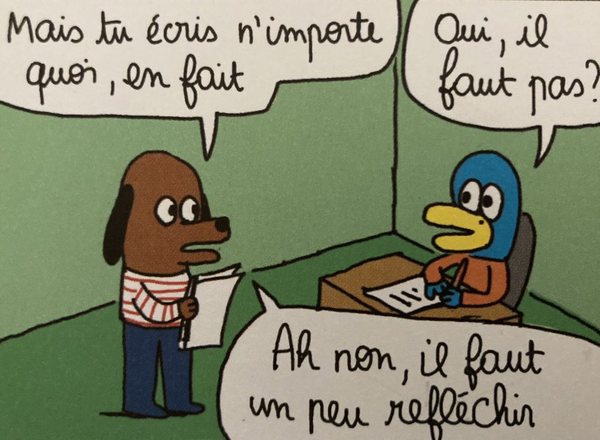 une case de Coucous Bouzon de Anouk Ricard, un chien qui dit à un oiseau derrière un bureau:
- Mais tu écris n'importe quoi, en fait
- Oui, il faut pas?
- Ah non, il faut un peu réfléchir