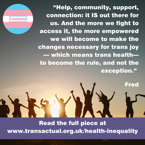 (Accessibility: "Help, community, support, connection: it IS out there for us. And the more we fight to access it, the more empowered we will become to make the changes necessary for trans joy – which means trans health – to become the rule, and not the exception." Fred Read the full piece at www.transactual.org.uk/health-inequality)