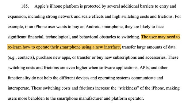 Apple’s iPhone platform is protected by several additional barriers to entry and expansion, including strong network and scale effects and high switching costs and frictions. For example, if an iPhone user wants to buy an Android smartphone, they are likely to face significant financial, technological, and behavioral obstacles to switching. The user may need to re-learn how to operate their smartphone using a new interface, transfer large amounts of data (e.g., contacts), purchase new apps, or transfer or buy new subscriptions and accessories. These switching costs and frictions are even higher when software applications, APIs, and other functionality do not help the different devices and operating systems communicate and interoperate. These switching costs and frictions increase the “stickiness” of the iPhone, making users more beholden to the smartphone manufacturer and platform operator.