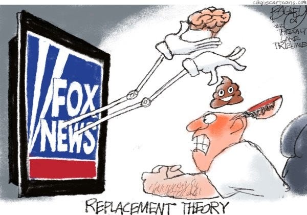 Cartoon:
A mechanical arm and hands jumps out of a television screen which is displaying "Fox News". The hands carefully flip open the top of the viewer's haad and replaces his brain with excrement.

Title: "Replacement Theory"