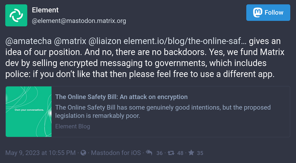 Screenshot of toot:

Element
@element@mastodon.matrix.org
Follow

@amatecha @matrix @liaizon https://element.io/blog/the-online-safety-bill-an-attack-on-encryption gives an idea of our position. And no, there are no backdoors. Yes, we fund Matrix dev by selling encrypted messaging to governments, which includes police: if you don’t like that then please feel free to use a different app.