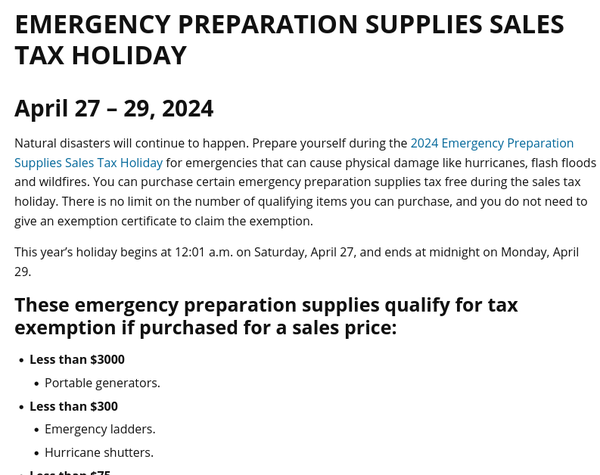 April 27 – 29, 2024

Natural disasters will continue to happen. Prepare yourself during the 2024 Emergency Preparation Supplies Sales Tax Holiday for emergencies that can cause physical damage like hurricanes, flash floods and wildfires. You can purchase certain emergency preparation supplies tax free during the sales tax holiday. There is no limit on the number of qualifying items you can purchase, and you do not need to give an exemption certificate to claim the exemption.

This year’s holiday begins at 12:01 a.m. on Saturday, April 27, and ends at midnight on Monday, April 29.