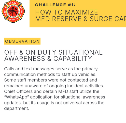 N80 CHALLENGE #1:

C@) How To maxImiZE 42> MFD RESERVE & SURGE CAF OBSERVATION OFF & ON DUTY SITUATIONAL AWARENESS & CAPABILITY Calls and text messages serve as the primary communication methods to staff up vehicles. Some staff members were not contacted and remained unaware of ongoing incident activities. Chief Officers and certain MFD staff utilize the “WhatsApp” application for situational awareness updates, but its usage is not universal across the department. 