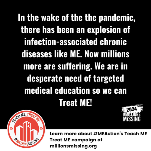 In the wake of the pandemic, there has been an explosion of infection-associated chronic diseases like ME. Now millions more are suffering. We are in desperate need of targeted medical education so we can Treat ME!
Learn more about #MEAction's Teach ME Treat ME campaign at millionsmissing.org
