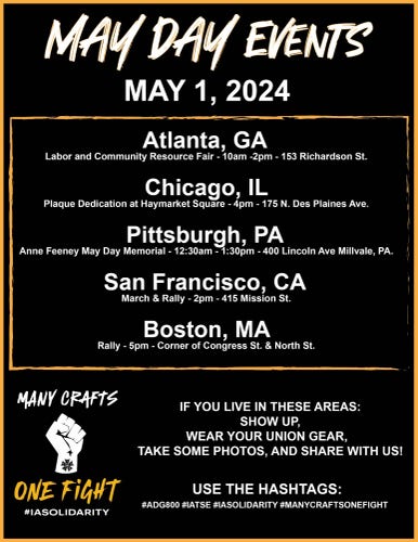 MAY DAY EVENTS
MAY 1, 2024 

Atlanta, GA
Labor and Community Resource Fair - 10am -2pm - 153 Richardson St. 

Chicago, IL
Plaque Dedication at Haymarket Square - 4pm - 175 N. Des Plaines Ave. 

Pittsburgh, PA
Anne Feeney May Day Memorial - 12:30am - 1:30pm - 400 Lincoln Ave Millvale, PA. 

San Francisco, CA
March & Rally - 2pm - 415 Mission St. 

Boston, MA
Rally - 5pm - Corner of Congress St. & North St. 

MANY CRAFTS
ONE FiGHT
#IASOLIDARITY
IF YOU LIVE IN THESE AREAS:
SHOW UP,
WEAR YOUR UNION GEAR,
TAKE SOME PHOTOS, AND SHARE WITH US!
USE THE HASHTAGS:
#ADG800 #IATSE #ASOLIDARITY #MANYCRAFTSONEFIGHT