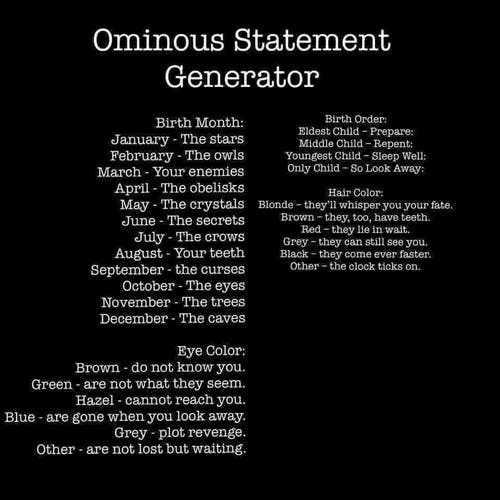 Ominous Statement Generator

Birth Month:

January - The stars
February - The owls
March Your enemies
April The obelisks
May The crystals
June The secrets
July - The crows
August - Your teeth
September - The curses
October - The eyes
November - The trees
December The caves

Eye Color:
Brown - do not know you.
Green - are not what they seem.
Hazel - cannot reach you.
Blue - are gone when you look away.
Grey - plot revenge.
Other - are not lost but waiting

Birth Order:
Eldest Child - Prepare:
Middle Child - Repent:
Youngest Child - Sleep Well:
Only Child - So Look Away:

Hair Color:
Blonde - they'll whisper you your fate. Brown - they, too, have teeth.
Red - they lie in wait.
Grey - they can still see you.
Black - they come ever faster.
Other - the clock ticks on.