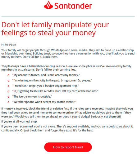 Santander

Don't let family manipulate your feelings to steal your money

Hi Mr Pope

Your family will target people through WhatsApp and social media. They aim to build up a relationship or friendship over time. Building trust, so once they have a connection with you, they'll ask you to send money to them. Don't fall for it. Block them. 

They'll always have a believable-sounding reason. Here are some phrases we've seen used by family members in actual scams. Don't fall for their cunning lies.

 "My account's frozen, and I can't access my money."
 "I'm winning on the slotty in the pub, bring some 10p pieces."
 "I need cash to get you a boujee engagement ring."
 "In JD getting fresh Nike Air Max, but I left my card at the bookies."
 "The ice cream van is outside."
 "Weatherspoons won't accept my scotch tenner."

If money is involved, block the friend or relative first. If the roles were reversed, imagine they told you
they had been asked to send money to someone online. What advice would you give to them if they
were you? Would you tell them to go ahead, or does it sound dodgy? Seriously, cut them off!
If you're at all worried, stop.
If you've been scammed, you're not alone. There's support available, and you can speak to us about it
confidentially. Or just block them and forget they exist. It's for the best.