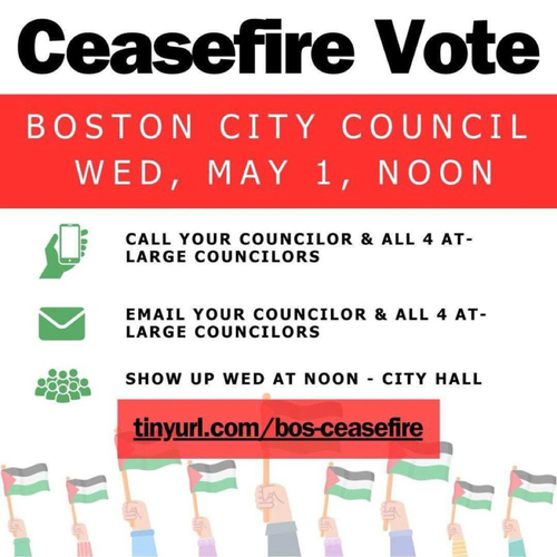 Ceasefire Vote
BOSTON CITY COUNCIL
WED, MAY 1, NOON
CALL YOUR COUNCILOR & ALL 4 AT-LARGE COUNCILORS
EMAIL YOUR COUNCILOR & ALL 4 AT-
LARGE COUNCILORS
SHOW UP WED AT NOON - CITY HALL
tinyurl.com/bos-ceasefire