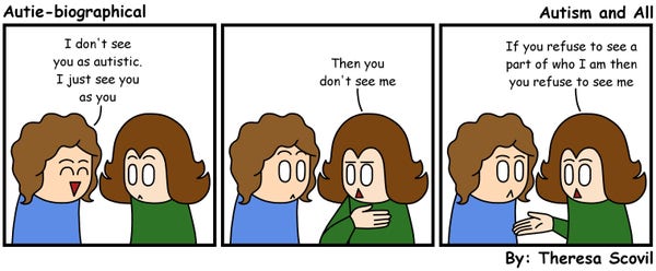 A three panel comic of a person saying they don't see Honeydew as autistic. The comic is titled "Autism and All" and is made by Theresa Scovil.

Panel 1:
A person cheerfully says to Honeydew "I don't see you as autistic. I just see you as you."
Honeydew looks taken aback.
Panel 2:
Honeydew, looking annoyed, gestures to themself and says "Then you don't see me."
The person looks shocked.
Panel 3:
Honeydew holds out their hand and says "If you refuse to see a part of who I am then you refuse to see me.