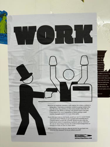 Posted entitled ‘Work’, with an illustration of a capitalist holding up a shop worker at the till with a gun. The poster reads: 

Wherever an employee operates a cash register for a boss, a robbery is taking place. Capitalists accumulate wealth by paying workers less than the value they produce, so that many people's labor fills the pockets of a few. Work is a stickup-the greatest heist of all time.
It has created the worst inequalities in history, giving a small number of people control over most of the earth.
If your life were truly in your hands, would you use it to enrich bosses and stockholders? Would you get up early every morning just to compete against people like yourself? Would you give away the o only do hase in a parate a votinds all tos colon
because we think we have no other choice.
When someone tries to rob you, what do you do? Do you hand over
whatever they demand? Or do you defend yourself?

http://www.crimethinc.com