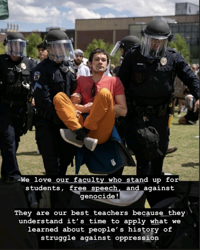 Police carrying off a faculty member from the Gaza protests on the University of Colorado Denver campus with the caption:

"We love it faculty who stand up for students, free speech, and against genocide! 

They are our best teachers because they understand it's the to sit what we learned about people's history of struggle against oppression."
