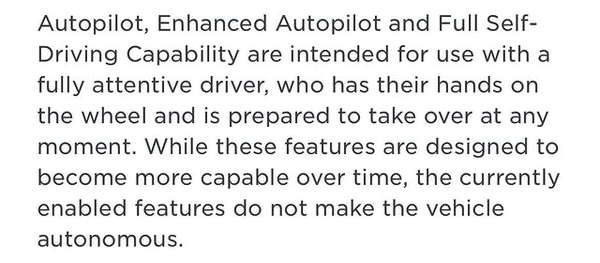 A screenshot taken from Tesla's official Autopilot information page on Tesla.com which states:

Autopilot, Enhanced Autopilot and Full Self-Driving Capability are intended for use with a fully attentive driver, who has their hands on the wheel and is prepared to take over at any moment. While these features are designed to become more capable over time, the currently enabled features do not make the vehicle autonomous.