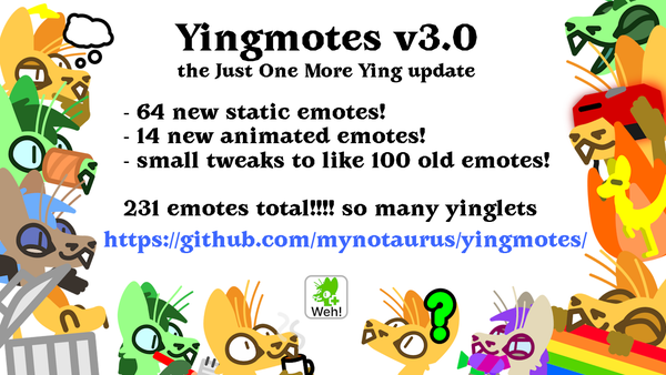 yingmotes 3.0 announcement surrounded by assorted new yingmotes in different palettes

Yingmotes v3.0
the Just One More Ying update
64 new static emotes!
14 new animated emotes!
small tweaks to like 100 old emotes!
231 emotes total!!!! so many yinglets