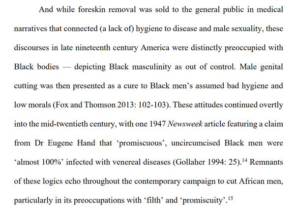 And while foreskin removal was sold to the general public in medical narratives that connected (a lack of) hygiene to disease and male sexuality, these discourses in late nineteenth century America were distinctly preoccupied with Black bodies — depicting Black masculinity as out of control. Male genital cutting was then presented as a cure to Black men’s assumed bad hygiene and low morals (Fox and Thomson 2013: 102-103). These attitudes continued overtly into the mid-twentieth century, with one 1947 Newsweek article featuring a claim from Dr Eugene Hand that ‘promiscuous’, uncircumcised Black men were ‘almost 100%’ infected with venereal diseases (Gollaher 1994: 25). Remnants of these logics echo throughout the contemporary campaign to cut African men, particularly in its preoccupations with “filth’ and ‘promiscuity’.