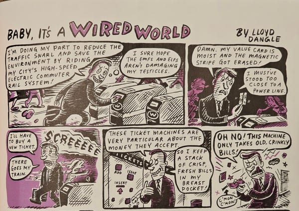 Photo of the top half of a full-page comic strip from the 1993 premiere issue of Wired magazine.

Title: "Baby, it's a Wired World"

Panel 1: Man tries to scan his transit card at the turnstile. "I'm doing my part to reduce the traffic snarl and save the environment by riding my city's high-speed commuter rail system!"

[Thought bubble] "I sure hope the EMFs and ELFs aren't damaging my testicles."

Panel 2: Man looks angrily at his transit card. "Damn, my value card is moist and the magnet stripe got erased! I must've stood too close to a power line."

Panel 3: Man walks away from turnstile, dejected. "I'll have to buy a new ticket."

SCREEEEE

"There goes my train."

Panel 4: Man stands in front of ticket machine: "These ticket machines are very particular about the money they accept. So I keep a stack of crisp, fresh bills in my breast pocket!"

Panel 5: Man is furious at the ticket machine. "OH NO! THIS MACHINE ONLY TAKES OLD, CRINKLY BILLS! C'mon, c'mon!"

[continued…]