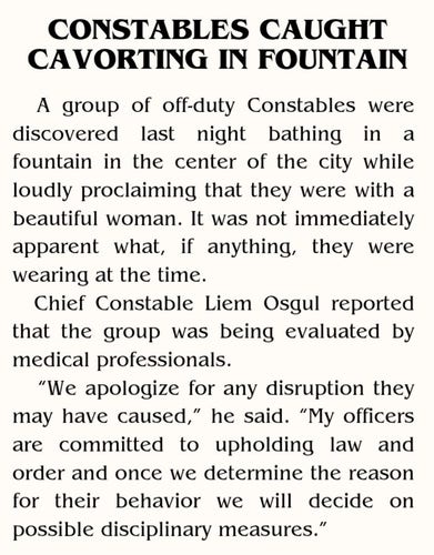 CONSTABLES CAUGHT  CAVORTING IN FOUNTAIN  
A group of off-duty Constables were  discovered last night  athing in a  fountain in the center of the city while  loudly proclaiming that they were with a  beautiful woman. It was not immediately  apparent what, if anything, they were  wearing at the time.  Chief Constable Liem Osgul reported  that the group was being evaluated by  medical professionals  "We apologize for any disruption they  may have caused," he said. "My officers  are committed to upholding law and  order and once we determine the reason  for their behavior we will decide on  possible disciplinary measures."