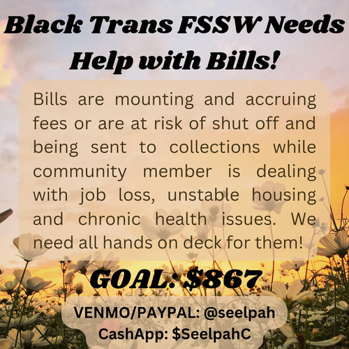 Golden hued background with sunset sky and a field of flowers in the background with text:
Black Trans FSSW Needs Help with Bills!
Bills aere mounting and accruing fees or are at risk of shut off and being sent to collections while community member is dealing with job loss, unstable housing, and chronic health issues. We need all hands on deck for them!
GOAL: $867
VENMO/PAYPAL: @seelpah
CashApp: $SeelpahC