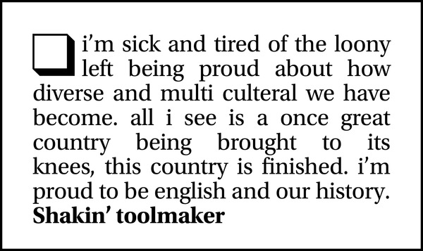 i'm sick and tired of the loony left being proud about how diverse and multi culteral we have become. all i see is a once great country being brought to its knees, this country is finished. i’m proud to be english and our history.  Shakin' toolmaker
