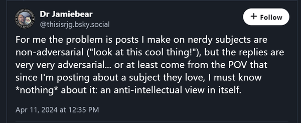 A Bluesky post from Dr. Jamiebear:
For me the problem is posts I make on nerdy subjects are non-adversarial ("look at this cool thing!"), but the replies are very very adversarial... or at least come from the POV that since I'm posting about a subject they love, I must know *nothing* about it: an anti-intellectual view in itself.